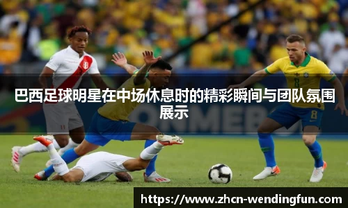 巴西足球明星在中场休息时的精彩瞬间与团队氛围展示